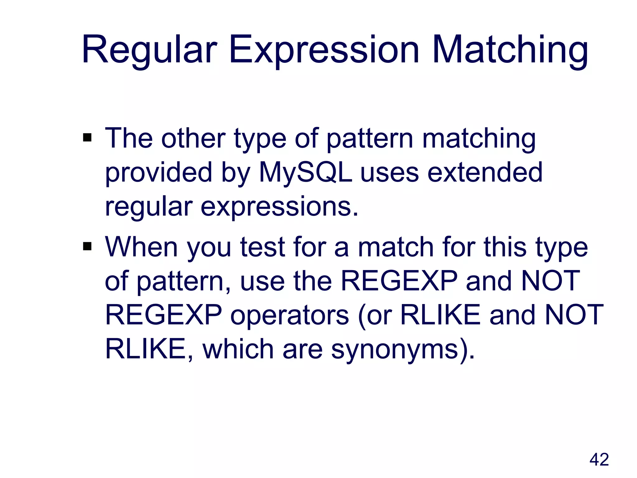 42
Regular Expression Matching
 The other type of pattern matching
provided by MySQL uses extended
regular expressions.
 When you test for a match for this type
of pattern, use the REGEXP and NOT
REGEXP operators (or RLIKE and NOT
RLIKE, which are synonyms).
 