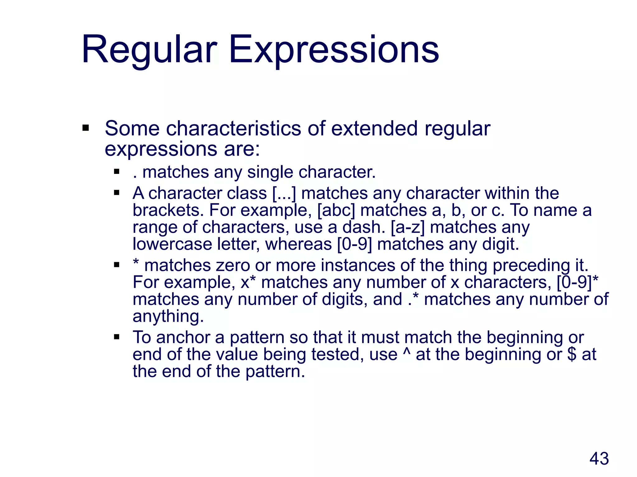 43
Regular Expressions
 Some characteristics of extended regular
expressions are:
 . matches any single character.
 A character class [...] matches any character within the
brackets. For example, [abc] matches a, b, or c. To name a
range of characters, use a dash. [a-z] matches any
lowercase letter, whereas [0-9] matches any digit.
 * matches zero or more instances of the thing preceding it.
For example, x* matches any number of x characters, [0-9]*
matches any number of digits, and .* matches any number of
anything.
 To anchor a pattern so that it must match the beginning or
end of the value being tested, use ^ at the beginning or $ at
the end of the pattern.
 