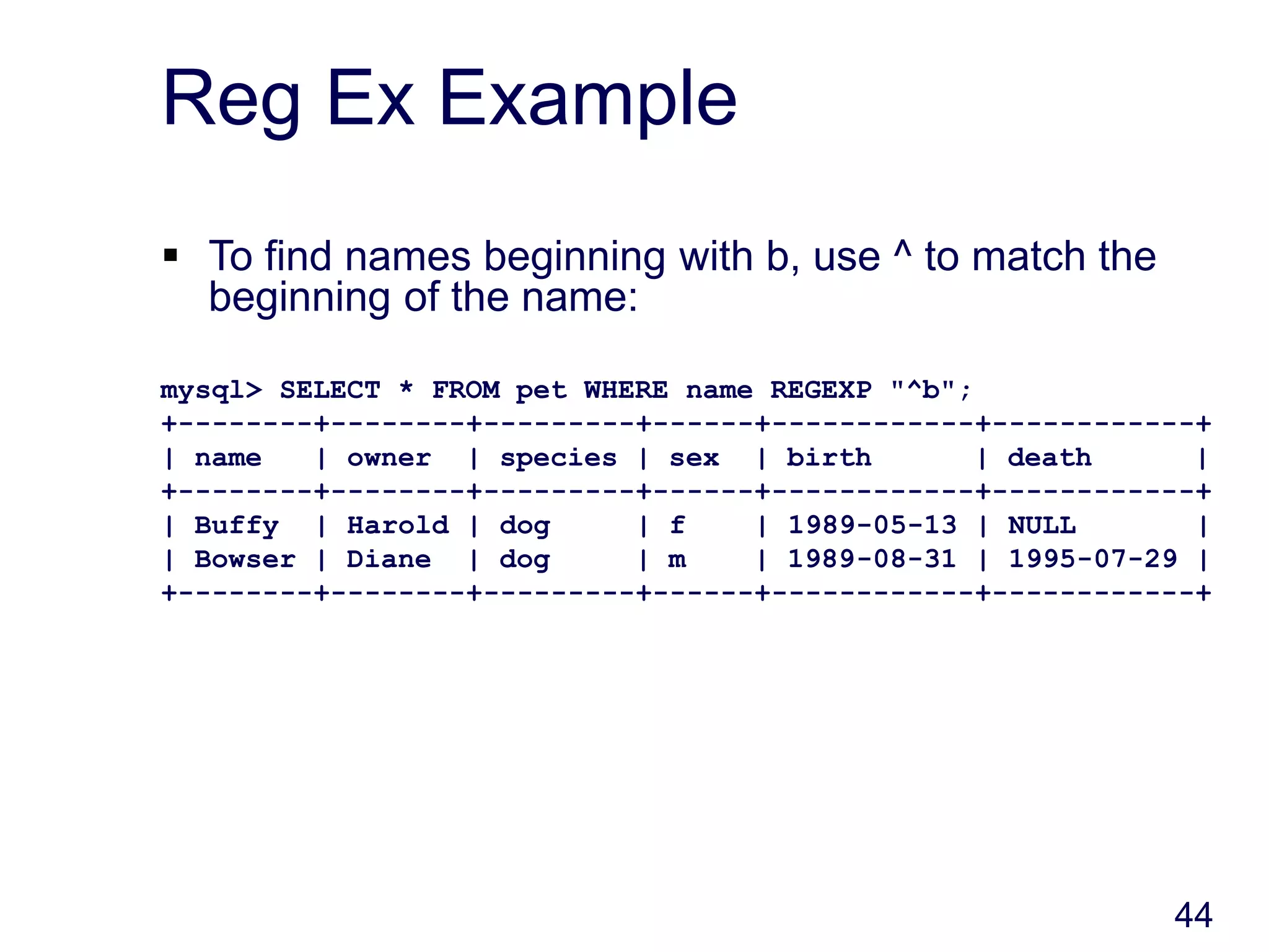 44
Reg Ex Example
 To find names beginning with b, use ^ to match the
beginning of the name:
mysql> SELECT * FROM pet WHERE name REGEXP "^b";
+--------+--------+---------+------+------------+------------+
| name | owner | species | sex | birth | death |
+--------+--------+---------+------+------------+------------+
| Buffy | Harold | dog | f | 1989-05-13 | NULL |
| Bowser | Diane | dog | m | 1989-08-31 | 1995-07-29 |
+--------+--------+---------+------+------------+------------+
 