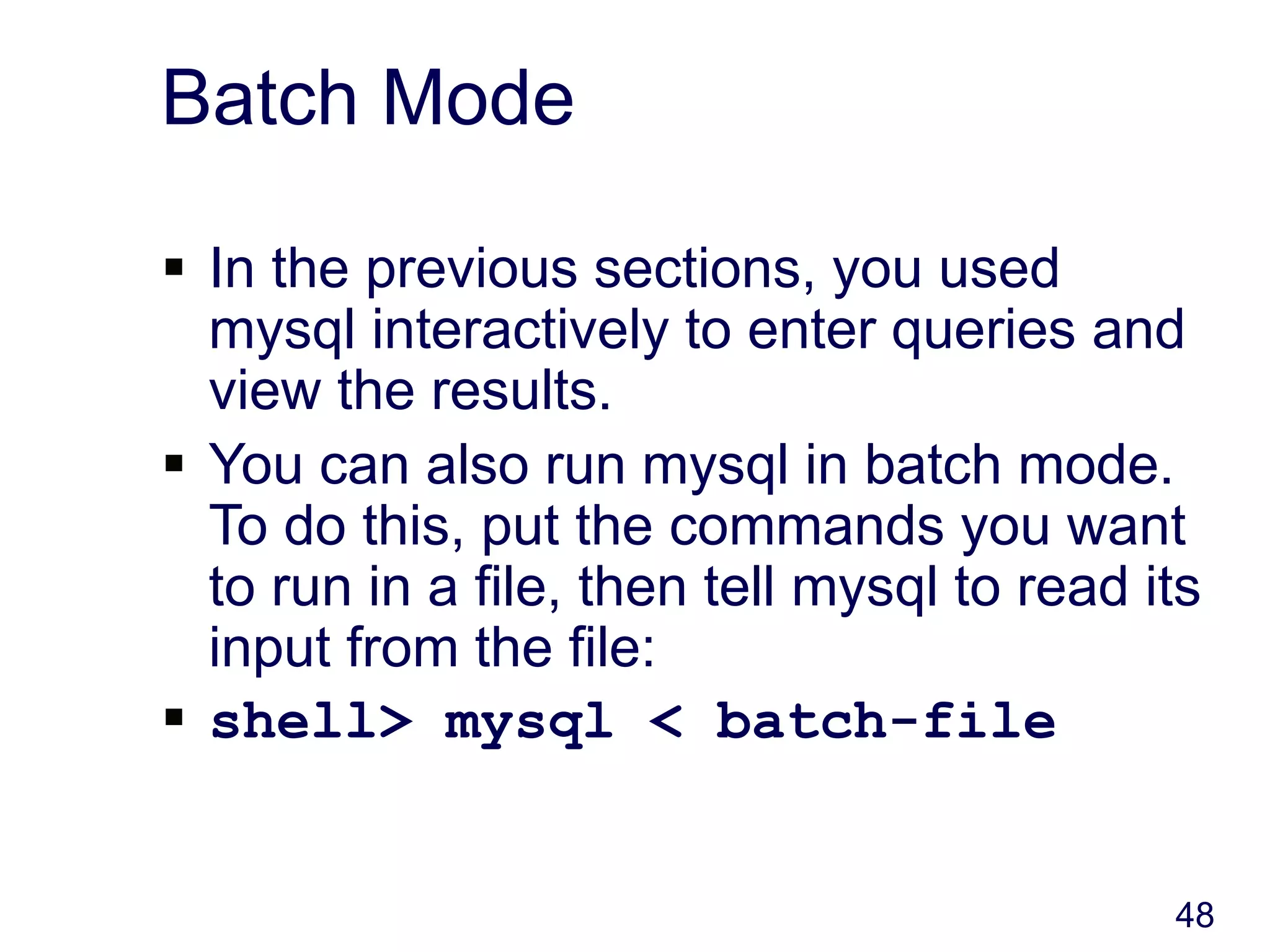 48
Batch Mode
 In the previous sections, you used
mysql interactively to enter queries and
view the results.
 You can also run mysql in batch mode.
To do this, put the commands you want
to run in a file, then tell mysql to read its
input from the file:
 shell> mysql < batch-file
 