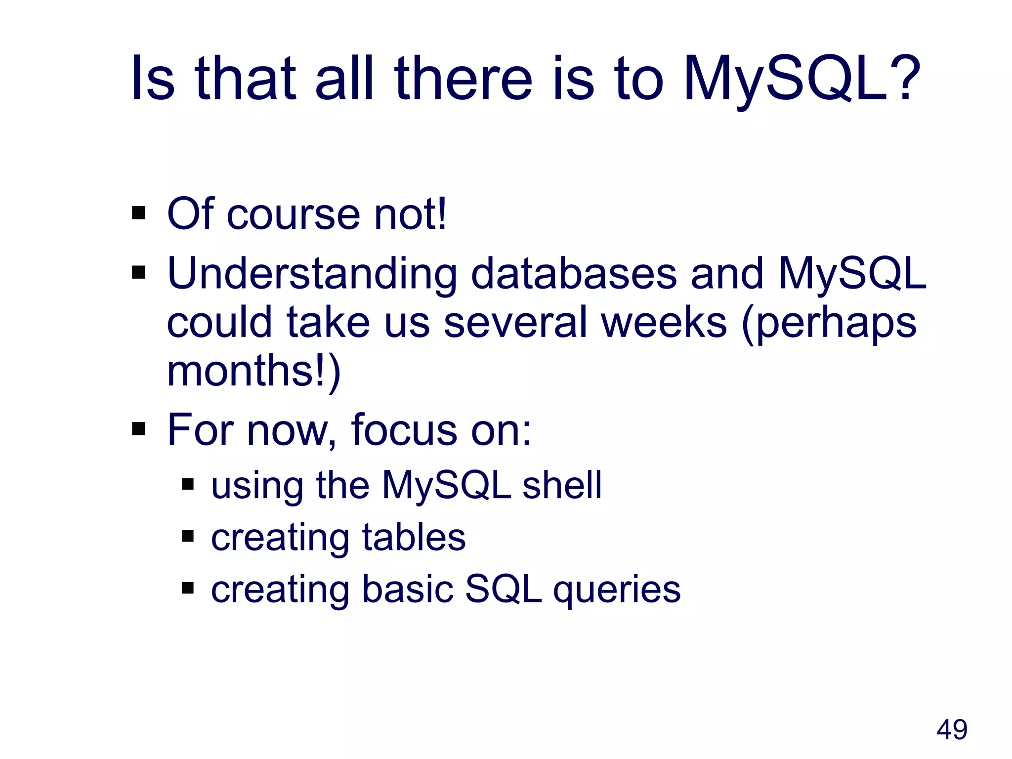 49
Is that all there is to MySQL?
 Of course not!
 Understanding databases and MySQL
could take us several weeks (perhaps
months!)
 For now, focus on:
 using the MySQL shell
 creating tables
 creating basic SQL queries
 