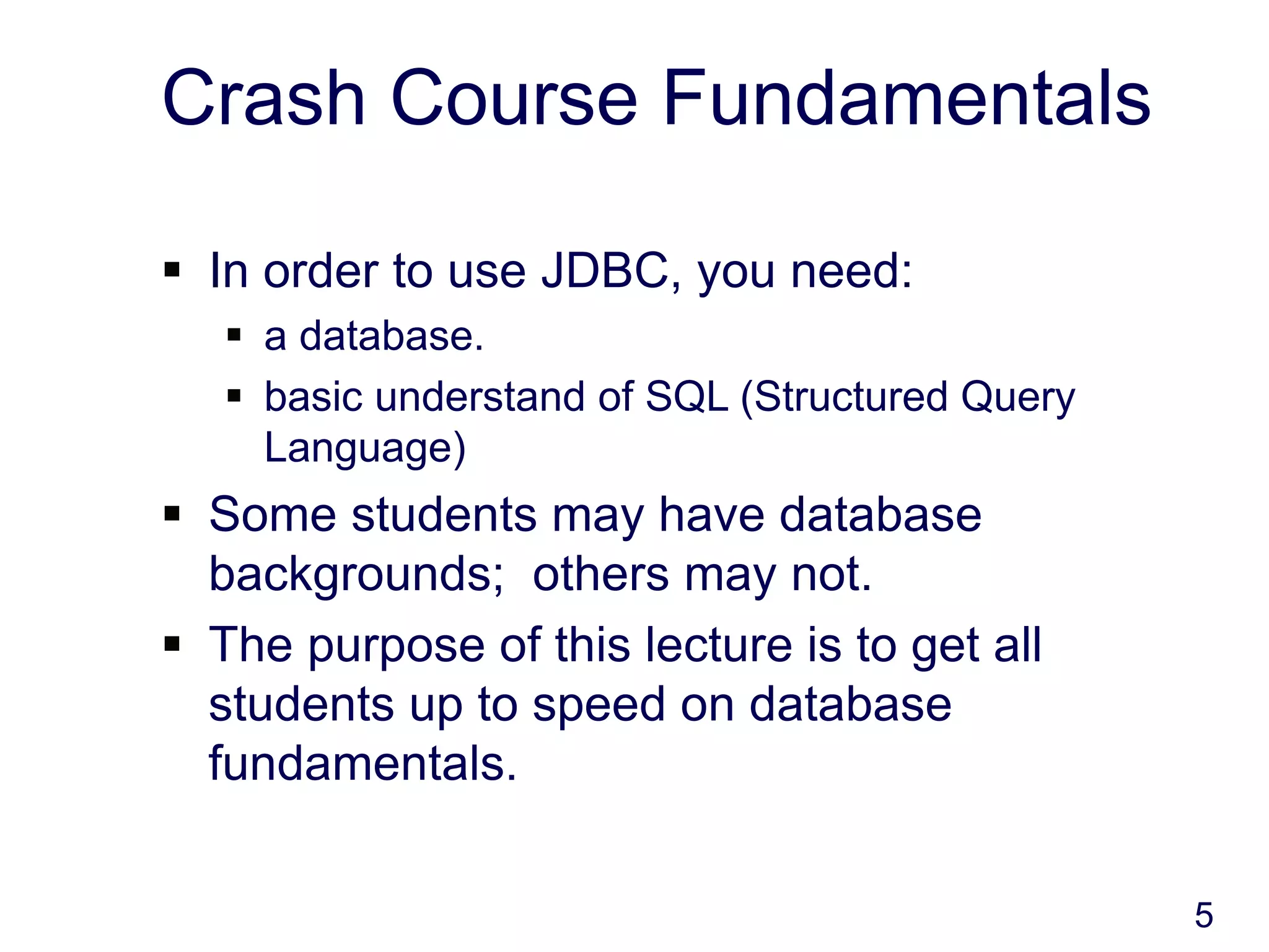 5
Crash Course Fundamentals
 In order to use JDBC, you need:
 a database.
 basic understand of SQL (Structured Query
Language)
 Some students may have database
backgrounds; others may not.
 The purpose of this lecture is to get all
students up to speed on database
fundamentals.
 