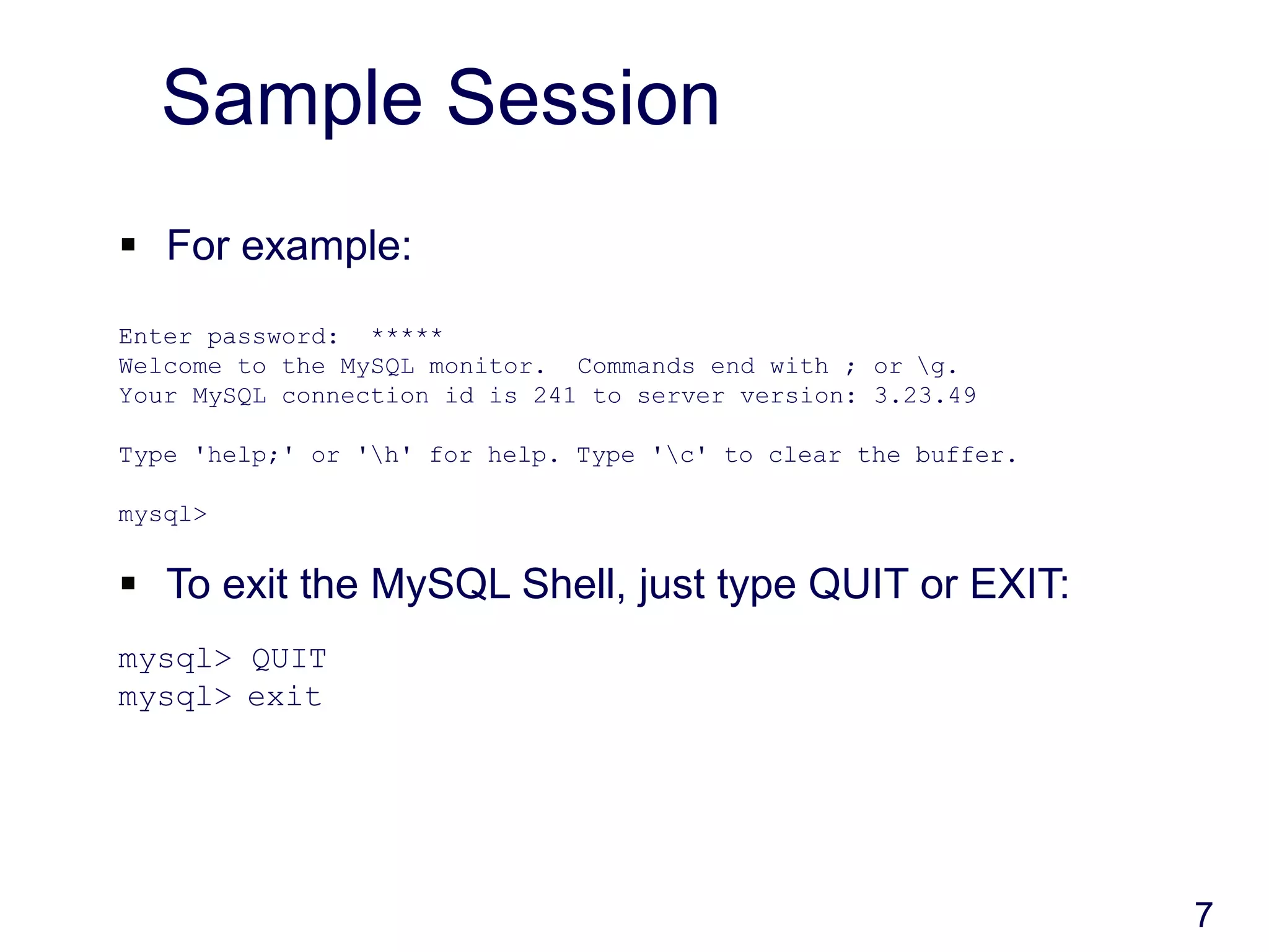 7
Sample Session
 For example:
Enter password: *****
Welcome to the MySQL monitor. Commands end with ; or g.
Your MySQL connection id is 241 to server version: 3.23.49
Type 'help;' or 'h' for help. Type 'c' to clear the buffer.
mysql>
 To exit the MySQL Shell, just type QUIT or EXIT:
mysql> QUIT
mysql> exit
 