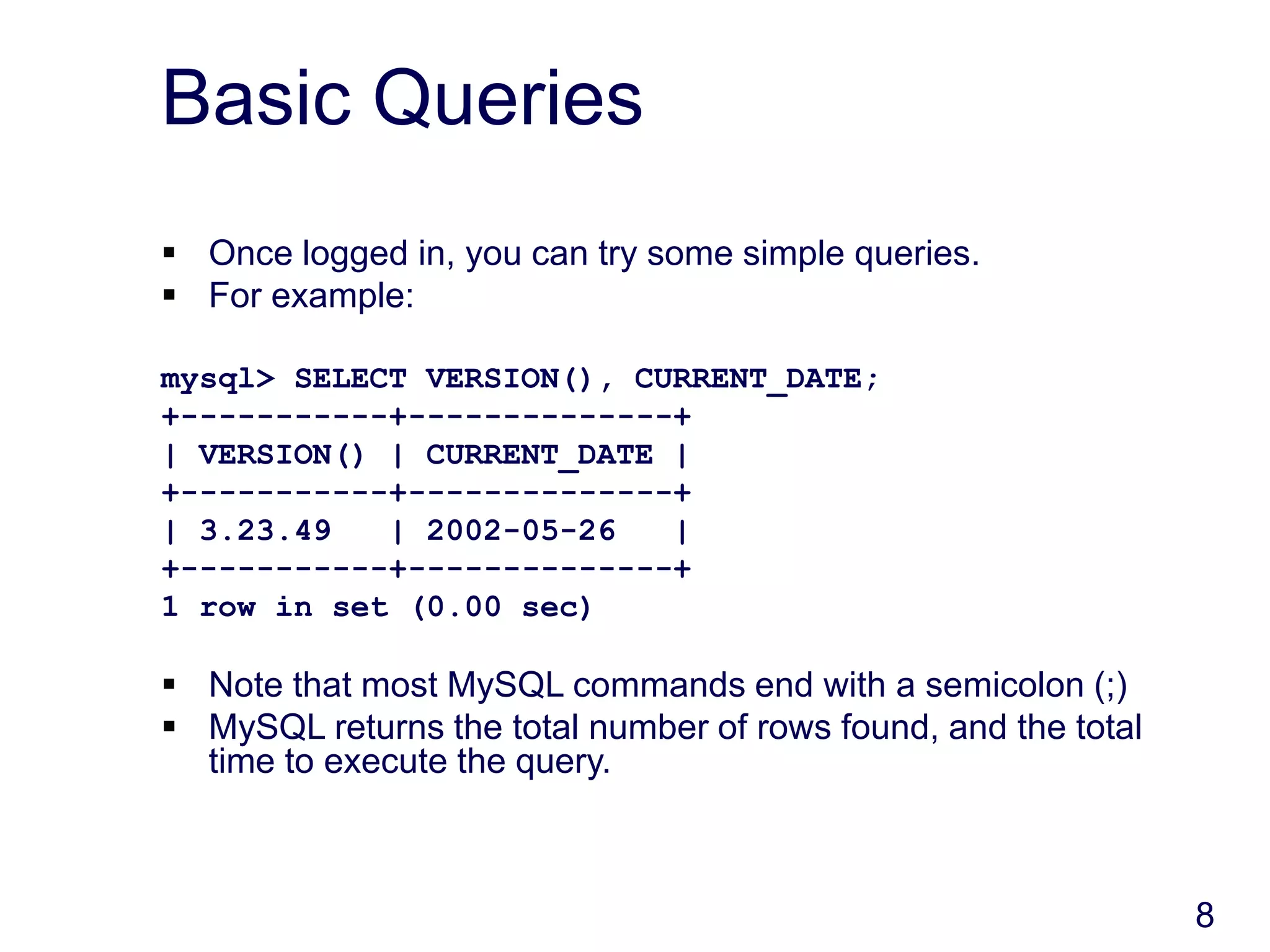 8
Basic Queries
 Once logged in, you can try some simple queries.
 For example:
mysql> SELECT VERSION(), CURRENT_DATE;
+-----------+--------------+
| VERSION() | CURRENT_DATE |
+-----------+--------------+
| 3.23.49 | 2002-05-26 |
+-----------+--------------+
1 row in set (0.00 sec)
 Note that most MySQL commands end with a semicolon (;)
 MySQL returns the total number of rows found, and the total
time to execute the query.
 