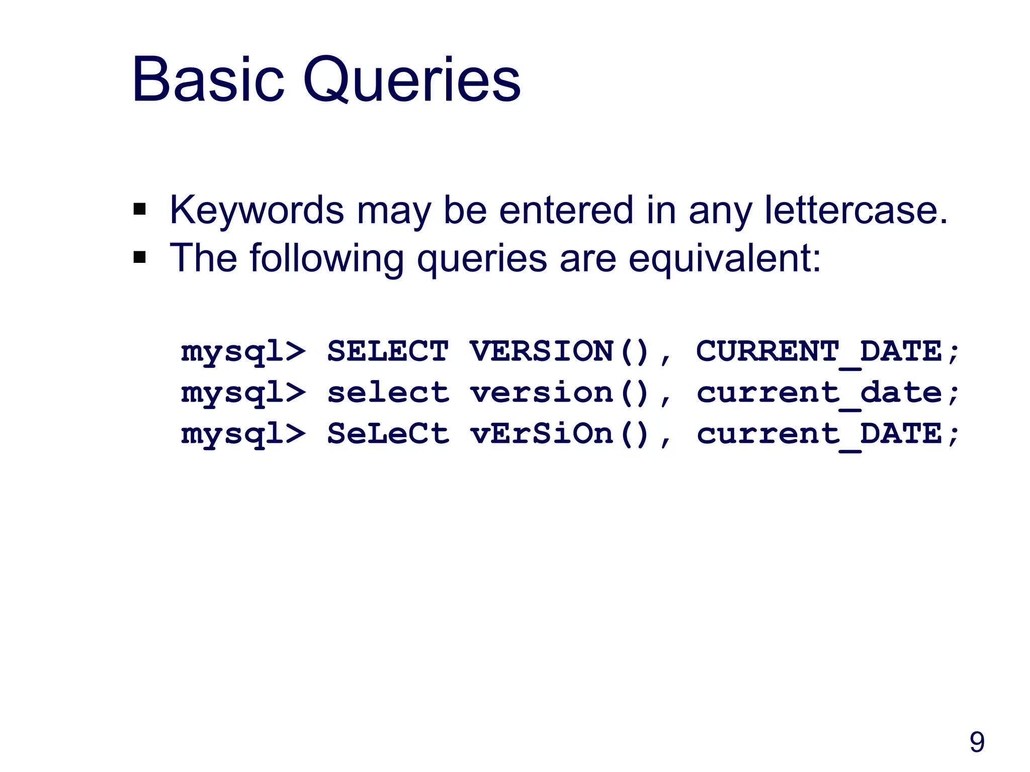 9
Basic Queries
 Keywords may be entered in any lettercase.
 The following queries are equivalent:
mysql> SELECT VERSION(), CURRENT_DATE;
mysql> select version(), current_date;
mysql> SeLeCt vErSiOn(), current_DATE;
 
