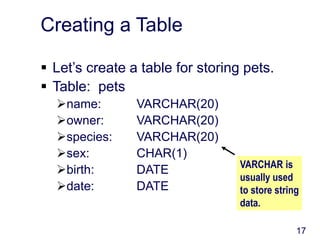 17
Creating a Table
 Let’s create a table for storing pets.
 Table: pets
name: VARCHAR(20)
owner: VARCHAR(20)
species: VARCHAR(20)
sex: CHAR(1)
birth: DATE
date: DATE
VARCHAR is
usually used
to store string
data.
 
