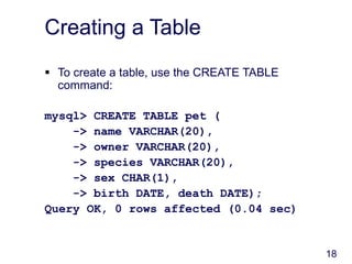 18
Creating a Table
 To create a table, use the CREATE TABLE
command:
mysql> CREATE TABLE pet (
-> name VARCHAR(20),
-> owner VARCHAR(20),
-> species VARCHAR(20),
-> sex CHAR(1),
-> birth DATE, death DATE);
Query OK, 0 rows affected (0.04 sec)
 