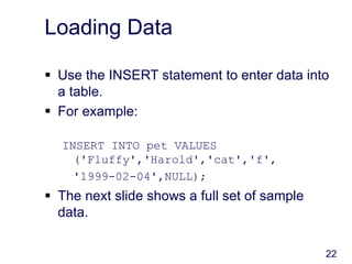 22
Loading Data
 Use the INSERT statement to enter data into
a table.
 For example:
INSERT INTO pet VALUES
('Fluffy','Harold','cat','f',
'1999-02-04',NULL);
 The next slide shows a full set of sample
data.
 