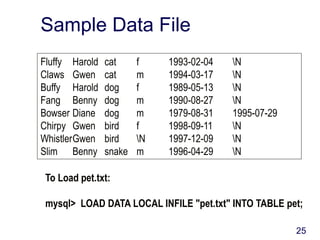 25
Sample Data File
Fluffy Harold cat f 1993-02-04 N
Claws Gwen cat m 1994-03-17 N
Buffy Harold dog f 1989-05-13 N
Fang Benny dog m 1990-08-27 N
Bowser Diane dog m 1979-08-31 1995-07-29
Chirpy Gwen bird f 1998-09-11 N
WhistlerGwen bird N 1997-12-09 N
Slim Benny snake m 1996-04-29 N
To Load pet.txt:
mysql> LOAD DATA LOCAL INFILE "pet.txt" INTO TABLE pet;
 