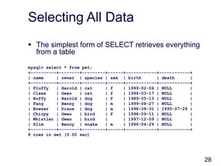 28
Selecting All Data
 The simplest form of SELECT retrieves everything
from a table
mysql> select * from pet;
+----------+--------+---------+------+------------+------------+
| name | owner | species | sex | birth | death |
+----------+--------+---------+------+------------+------------+
| Fluffy | Harold | cat | f | 1999-02-04 | NULL |
| Claws | Gwen | cat | f | 1994-03-17 | NULL |
| Buffy | Harold | dog | f | 1989-05-13 | NULL |
| Fang | Benny | dog | m | 1999-08-27 | NULL |
| Bowser | Diane | dog | m | 1998-08-31 | 1995-07-29 |
| Chirpy | Gwen | bird | f | 1998-09-11 | NULL |
| Whistler | Gwen | bird | | 1997-12-09 | NULL |
| Slim | Benny | snake | m | 1996-04-29 | NULL |
+----------+--------+---------+------+------------+------------+
8 rows in set (0.00 sec)
 