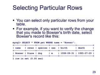 29
Selecting Particular Rows
 You can select only particular rows from your
table.
 For example, if you want to verify the change
that you made to Bowser's birth date, select
Bowser's record like this:
mysql> SELECT * FROM pet WHERE name = "Bowser";
+--------+-------+---------+------+------------+------------+
| name | owner | species | sex | birth | death |
+--------+-------+---------+------+------------+------------+
| Bowser | Diane | dog | m | 1998-08-31 | 1995-07-29 |
+--------+-------+---------+------+------------+------------+
1 row in set (0.00 sec)
 