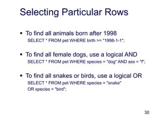 30
Selecting Particular Rows
 To find all animals born after 1998
SELECT * FROM pet WHERE birth >= "1998-1-1";
 To find all female dogs, use a logical AND
SELECT * FROM pet WHERE species = "dog" AND sex = "f";
 To find all snakes or birds, use a logical OR
SELECT * FROM pet WHERE species = "snake"
OR species = "bird";
 