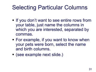 31
Selecting Particular Columns
 If you don’t want to see entire rows from
your table, just name the columns in
which you are interested, separated by
commas.
 For example, if you want to know when
your pets were born, select the name
and birth columns.
 (see example next slide.)
 