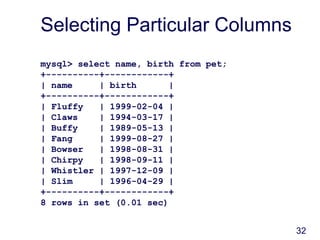 32
Selecting Particular Columns
mysql> select name, birth from pet;
+----------+------------+
| name | birth |
+----------+------------+
| Fluffy | 1999-02-04 |
| Claws | 1994-03-17 |
| Buffy | 1989-05-13 |
| Fang | 1999-08-27 |
| Bowser | 1998-08-31 |
| Chirpy | 1998-09-11 |
| Whistler | 1997-12-09 |
| Slim | 1996-04-29 |
+----------+------------+
8 rows in set (0.01 sec)
 