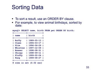 33
Sorting Data
 To sort a result, use an ORDER BY clause.
 For example, to view animal birthdays, sorted by
date:
mysql> SELECT name, birth FROM pet ORDER BY birth;
+----------+------------+
| name | birth |
+----------+------------+
| Buffy | 1989-05-13 |
| Claws | 1994-03-17 |
| Slim | 1996-04-29 |
| Whistler | 1997-12-09 |
| Bowser | 1998-08-31 |
| Chirpy | 1998-09-11 |
| Fluffy | 1999-02-04 |
| Fang | 1999-08-27 |
+----------+------------+
8 rows in set (0.02 sec)
 