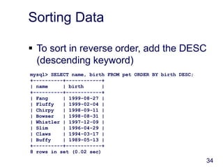 34
Sorting Data
 To sort in reverse order, add the DESC
(descending keyword)
mysql> SELECT name, birth FROM pet ORDER BY birth DESC;
+----------+------------+
| name | birth |
+----------+------------+
| Fang | 1999-08-27 |
| Fluffy | 1999-02-04 |
| Chirpy | 1998-09-11 |
| Bowser | 1998-08-31 |
| Whistler | 1997-12-09 |
| Slim | 1996-04-29 |
| Claws | 1994-03-17 |
| Buffy | 1989-05-13 |
+----------+------------+
8 rows in set (0.02 sec)
 