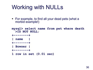 36
Working with NULLs
 For example, to find all your dead pets (what a
morbid example!)
mysql> select name from pet where death
>IS NOT NULL;
+--------+
| name |
+--------+
| Bowser |
+--------+
1 row in set (0.01 sec)
 