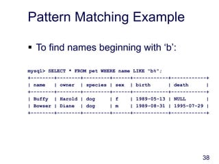 38
Pattern Matching Example
 To find names beginning with ‘b’:
mysql> SELECT * FROM pet WHERE name LIKE "b%";
+--------+--------+---------+------+------------+------------+
| name | owner | species | sex | birth | death |
+--------+--------+---------+------+------------+------------+
| Buffy | Harold | dog | f | 1989-05-13 | NULL |
| Bowser | Diane | dog | m | 1989-08-31 | 1995-07-29 |
+--------+--------+---------+------+------------+------------+
 