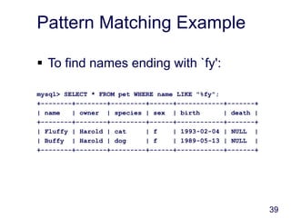 39
Pattern Matching Example
 To find names ending with `fy':
mysql> SELECT * FROM pet WHERE name LIKE "%fy";
+--------+--------+---------+------+------------+-------+
| name | owner | species | sex | birth | death |
+--------+--------+---------+------+------------+-------+
| Fluffy | Harold | cat | f | 1993-02-04 | NULL |
| Buffy | Harold | dog | f | 1989-05-13 | NULL |
+--------+--------+---------+------+------------+-------+
 