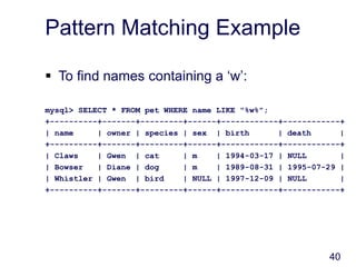 40
Pattern Matching Example
 To find names containing a ‘w’:
mysql> SELECT * FROM pet WHERE name LIKE "%w%";
+----------+-------+---------+------+------------+------------+
| name | owner | species | sex | birth | death |
+----------+-------+---------+------+------------+------------+
| Claws | Gwen | cat | m | 1994-03-17 | NULL |
| Bowser | Diane | dog | m | 1989-08-31 | 1995-07-29 |
| Whistler | Gwen | bird | NULL | 1997-12-09 | NULL |
+----------+-------+---------+------+------------+------------+
 