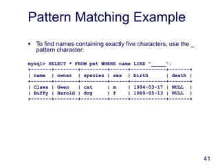 41
Pattern Matching Example
 To find names containing exactly five characters, use the _
pattern character:
mysql> SELECT * FROM pet WHERE name LIKE "_____";
+-------+--------+---------+------+------------+-------+
| name | owner | species | sex | birth | death |
+-------+--------+---------+------+------------+-------+
| Claws | Gwen | cat | m | 1994-03-17 | NULL |
| Buffy | Harold | dog | f | 1989-05-13 | NULL |
+-------+--------+---------+------+------------+-------+
 