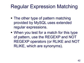 42
Regular Expression Matching
 The other type of pattern matching
provided by MySQL uses extended
regular expressions.
 When you test for a match for this type
of pattern, use the REGEXP and NOT
REGEXP operators (or RLIKE and NOT
RLIKE, which are synonyms).
 