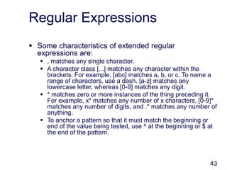 43
Regular Expressions
 Some characteristics of extended regular
expressions are:
 . matches any single character.
 A character class [...] matches any character within the
brackets. For example, [abc] matches a, b, or c. To name a
range of characters, use a dash. [a-z] matches any
lowercase letter, whereas [0-9] matches any digit.
 * matches zero or more instances of the thing preceding it.
For example, x* matches any number of x characters, [0-9]*
matches any number of digits, and .* matches any number of
anything.
 To anchor a pattern so that it must match the beginning or
end of the value being tested, use ^ at the beginning or $ at
the end of the pattern.
 