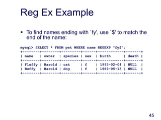 45
Reg Ex Example
 To find names ending with `fy', use `$' to match the
end of the name:
mysql> SELECT * FROM pet WHERE name REGEXP "fy$";
+--------+--------+---------+------+------------+-------+
| name | owner | species | sex | birth | death |
+--------+--------+---------+------+------------+-------+
| Fluffy | Harold | cat | f | 1993-02-04 | NULL |
| Buffy | Harold | dog | f | 1989-05-13 | NULL |
+--------+--------+---------+------+------------+-------+
 