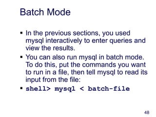 48
Batch Mode
 In the previous sections, you used
mysql interactively to enter queries and
view the results.
 You can also run mysql in batch mode.
To do this, put the commands you want
to run in a file, then tell mysql to read its
input from the file:
 shell> mysql < batch-file
 