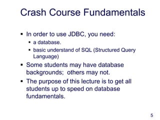 5
Crash Course Fundamentals
 In order to use JDBC, you need:
 a database.
 basic understand of SQL (Structured Query
Language)
 Some students may have database
backgrounds; others may not.
 The purpose of this lecture is to get all
students up to speed on database
fundamentals.
 