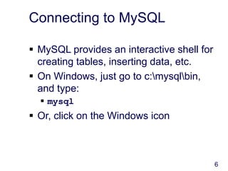 6
Connecting to MySQL
 MySQL provides an interactive shell for
creating tables, inserting data, etc.
 On Windows, just go to c:mysqlbin,
and type:
 mysql
 Or, click on the Windows icon
 