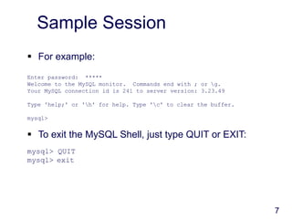 7
Sample Session
 For example:
Enter password: *****
Welcome to the MySQL monitor. Commands end with ; or g.
Your MySQL connection id is 241 to server version: 3.23.49
Type 'help;' or 'h' for help. Type 'c' to clear the buffer.
mysql>
 To exit the MySQL Shell, just type QUIT or EXIT:
mysql> QUIT
mysql> exit
 