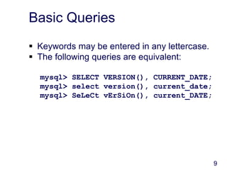 9
Basic Queries
 Keywords may be entered in any lettercase.
 The following queries are equivalent:
mysql> SELECT VERSION(), CURRENT_DATE;
mysql> select version(), current_date;
mysql> SeLeCt vErSiOn(), current_DATE;
 