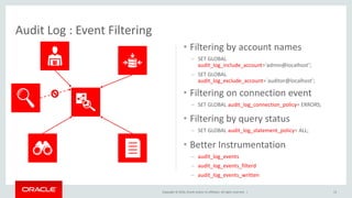 Copyright © 2016, Oracle and/or its affiliates. All rights reserved. |
Audit Log : Event Filtering
13
• Filtering by account names
– SET GLOBAL
audit_log_include_account=‘admin@localhost’;
– SET GLOBAL
audit_log_exclude_account=`auditor@localhost’;
• Filtering on connection event
– SET GLOBAL audit_log_connection_policy= ERRORS;
• Better Instrumentation
– audit_log_events
– audit_log_events_filterd
– audit_log_events_written
• Filtering by query status
– SET GLOBAL audit_log_statement_policy= ALL;
 