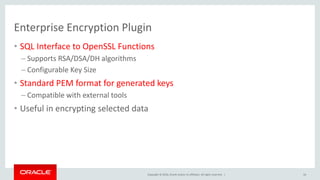 Copyright © 2016, Oracle and/or its affiliates. All rights reserved. |
Enterprise Encryption Plugin
• SQL Interface to OpenSSL Functions
– Supports RSA/DSA/DH algorithms
– Configurable Key Size
• Standard PEM format for generated keys
– Compatible with external tools
• Useful in encrypting selected data
16
 