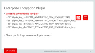 Copyright © 2016, Oracle and/or its affiliates. All rights reserved. |
Enterprise Encryption Plugin
• Creating asymmetric key pair
– SET @priv_key_s= CREATE_ASYMMETRIC_PRIV_KEY(‘RSA’, 2048);
– SET @pub_key_s= CREATE_ASYMMETRIC_PUB_KEY(‘RSA’, @priv_key);
– SET @priv_key_d= CREATE_ASYMMETRIC_PRIV_KEY(‘RSA’, 2048);
– SET @pub_key_d= CREATE_ASYMMETRIC_PUB_KEY(‘RSA’, @priv_key);
• Share public keys across multiple servers
17
 