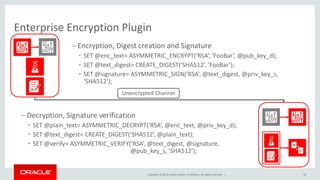 Copyright © 2016, Oracle and/or its affiliates. All rights reserved. |
– Encryption, Digest creation and Signature
• SET @enc_text= ASYMMETRIC_ENCRYPT(‘RSA’, ‘FooBar’, @pub_key_d);
• SET @text_digest= CREATE_DIGEST(‘SHA512’, ‘FooBar’);
• SET @signature= ASYMMETRIC_SIGN(‘RSA’, @text_digest, @priv_key_s,
‘SHA512’);
– Decryption, Signature verification
• SET @plain_text= ASYMMETRIC_DECRYPT(‘RSA’, @enc_text, @priv_key_d);
• SET @text_digest= CREATE_DIGEST(‘SHA512’, @plain_text);
• SET @verify= ASYMMETRIC_VERIFY(‘RSA’, @text_digest, @signature,
@pub_key_s, ‘SHA512’);
Unencrypted Channel
Enterprise Encryption Plugin
18
 