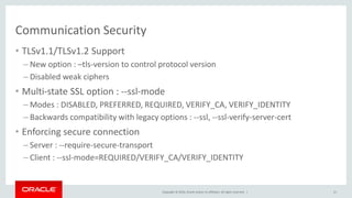 Copyright © 2016, Oracle and/or its affiliates. All rights reserved. |
Communication Security
• TLSv1.1/TLSv1.2 Support
– New option : –tls-version to control protocol version
– Disabled weak ciphers
• Multi-state SSL option : --ssl-mode
– Modes : DISABLED, PREFERRED, REQUIRED, VERIFY_CA, VERIFY_IDENTITY
– Backwards compatibility with legacy options : --ssl, --ssl-verify-server-cert
• Enforcing secure connection
– Server : --require-secure-transport
– Client : --ssl-mode=REQUIRED/VERIFY_CA/VERIFY_IDENTITY
21
 