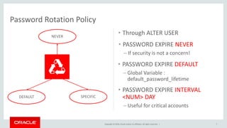 Copyright © 2016, Oracle and/or its affiliates. All rights reserved. |
Password Rotation Policy
• Through ALTER USER
7
NEVER
DEFAULT SPECIFIC
• PASSWORD EXPIRE NEVER
– If security is not a concern!
• PASSWORD EXPIRE DEFAULT
– Global Variable :
default_password_lifetime
• PASSWORD EXPIRE INTERVAL
<NUM> DAY
– Useful for critical accounts
 