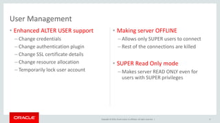 Copyright © 2016, Oracle and/or its affiliates. All rights reserved. |
User Management
• Enhanced ALTER USER support
– Change credentials
– Change authentication plugin
– Change SSL certificate details
– Change resource allocation
– Temporarily lock user account
• Making server OFFLINE
– Allows only SUPER users to connect
– Rest of the connections are killed
• SUPER Read Only mode
– Makes server READ ONLY even for
users with SUPER privileges
9
 
