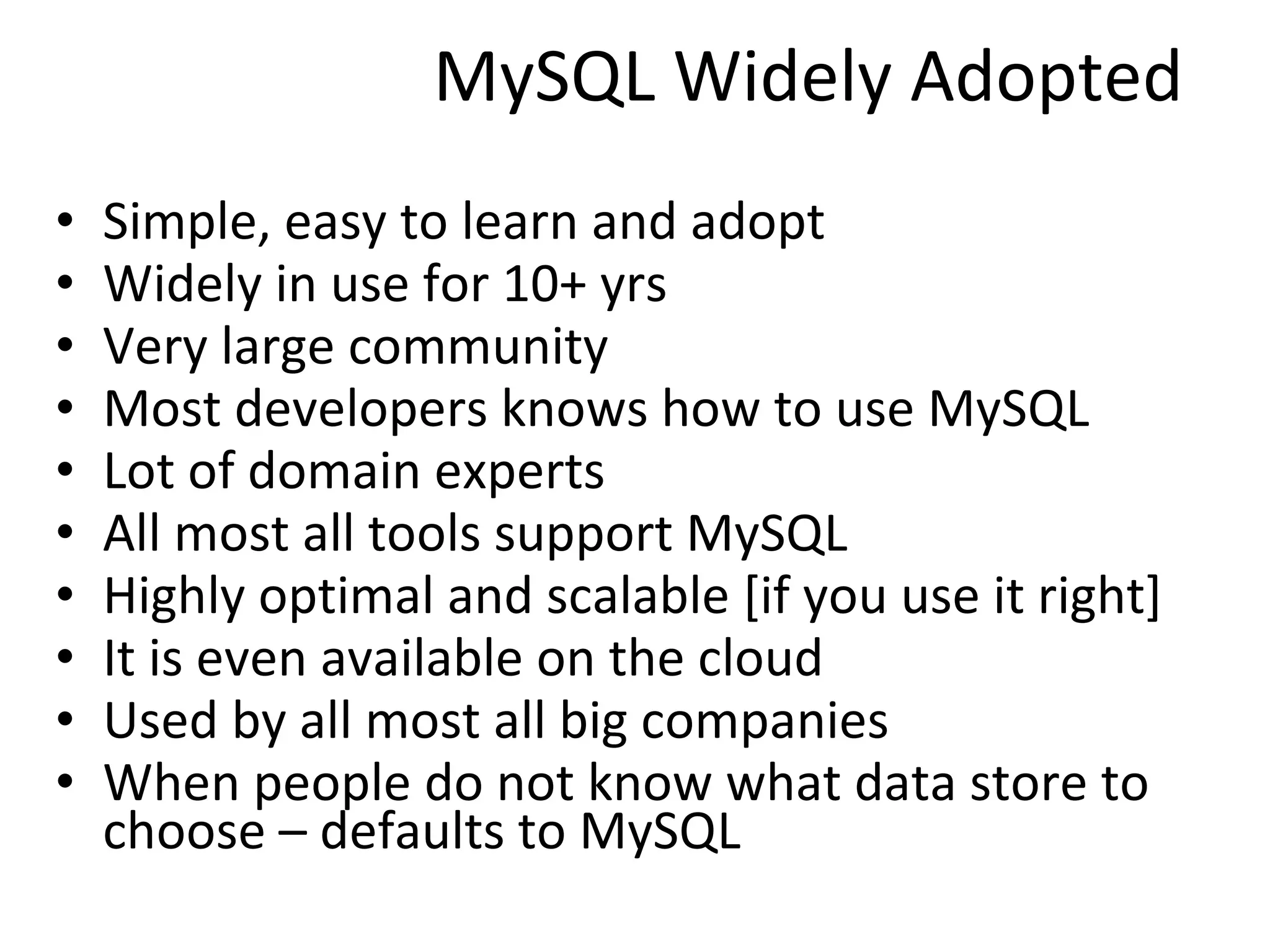 MySQL Widely Adopted Simple, easy to learn and adopt Widely in use for 10+ yrs Very large community Most developers knows how to use MySQL Lot of domain experts All most all tools support MySQL Highly optimal and scalable [if you use it right] It is even available on the cloud  Used by all most all big companies When people do not know what data store to choose – defaults to MySQL  