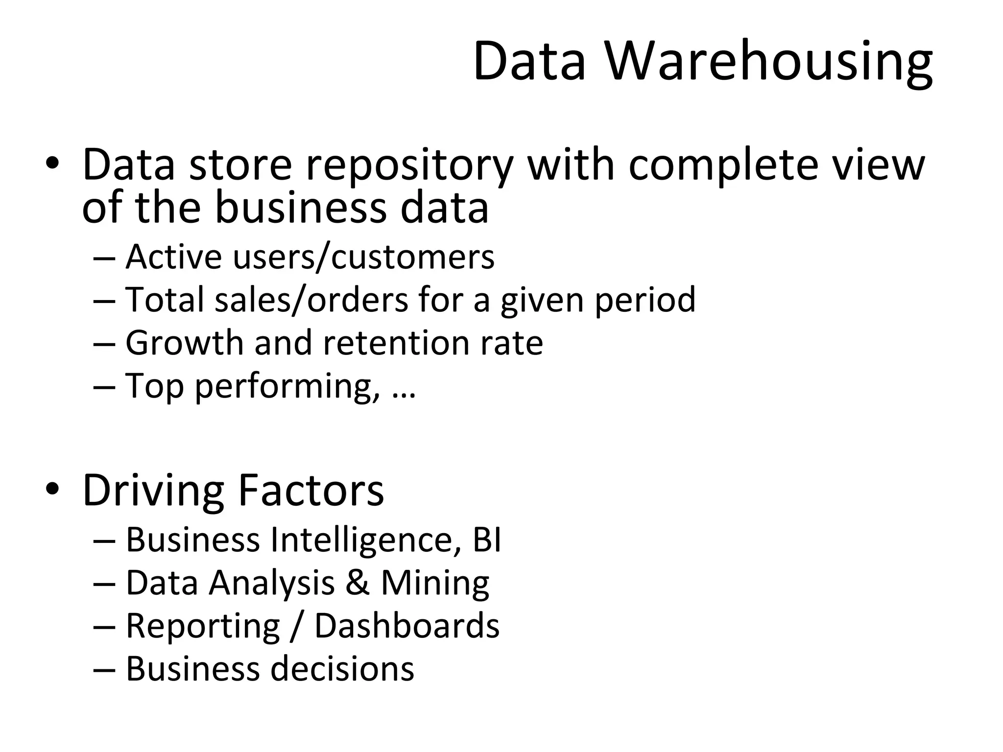 Data Warehousing Data store repository with complete view of the business data Active users/customers  Total sales/orders for a given period Growth and retention rate Top performing, … Driving Factors Business Intelligence, BI Data Analysis & Mining  Reporting / Dashboards Business decisions 