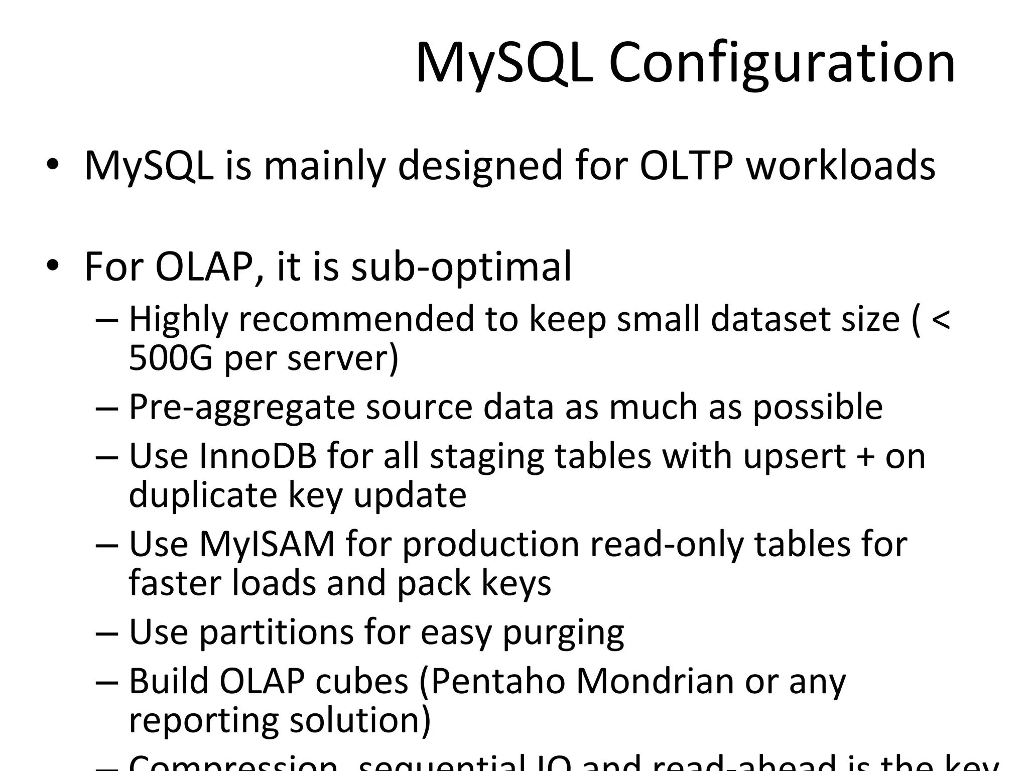 MySQL Configuration MySQL is mainly designed for OLTP workloads For OLAP, it is sub-optimal Highly recommended to keep small dataset size ( < 500G per server) Pre-aggregate source data as much as possible Use InnoDB for all staging tables with upsert + on duplicate key update Use MyISAM for production read-only tables for faster loads and pack keys Use partitions for easy purging Build OLAP cubes (Pentaho Mondrian or any reporting solution) Compression, sequential IO and read-ahead is the key 