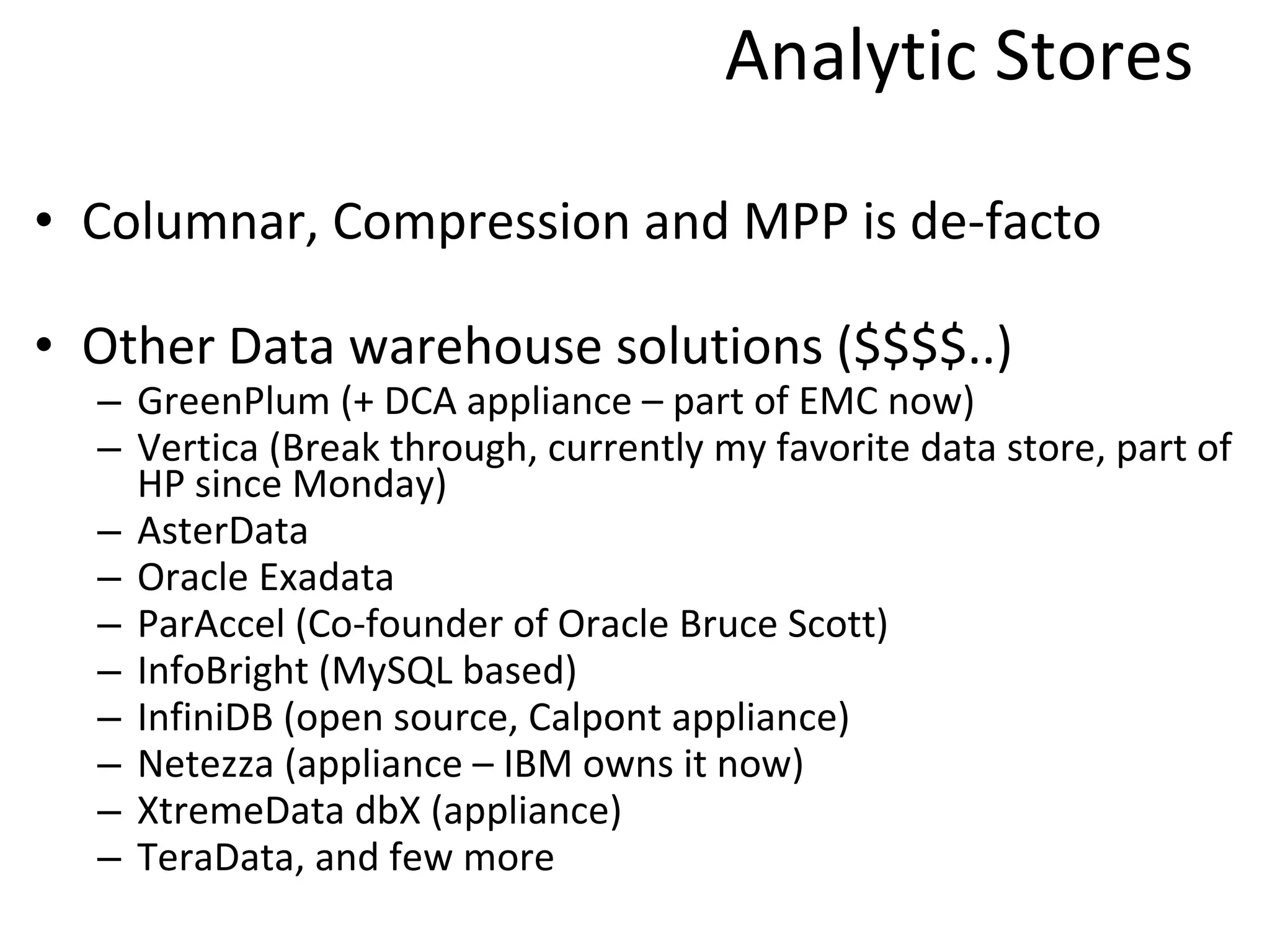Analytic Stores Columnar, Compression and MPP is de-facto Other Data warehouse solutions ($$$$..) GreenPlum (+ DCA appliance – part of EMC now) Vertica (Break through, currently my favorite data store, part of HP since Monday) AsterData Oracle Exadata ParAccel (Co-founder of Oracle Bruce Scott) InfoBright (MySQL based) InfiniDB (open source, Calpont appliance) Netezza (appliance – IBM owns it now) XtremeData dbX (appliance) TeraData, and few more 