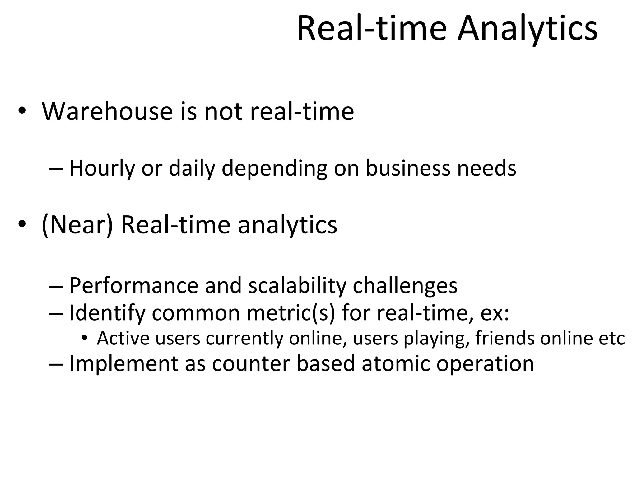 Real-time Analytics Warehouse is not real-time Hourly or daily depending on business needs (Near) Real-time analytics Performance and scalability challenges Identify common metric(s) for real-time, ex: Active users currently online, users playing, friends online etc Implement as counter based atomic operation 