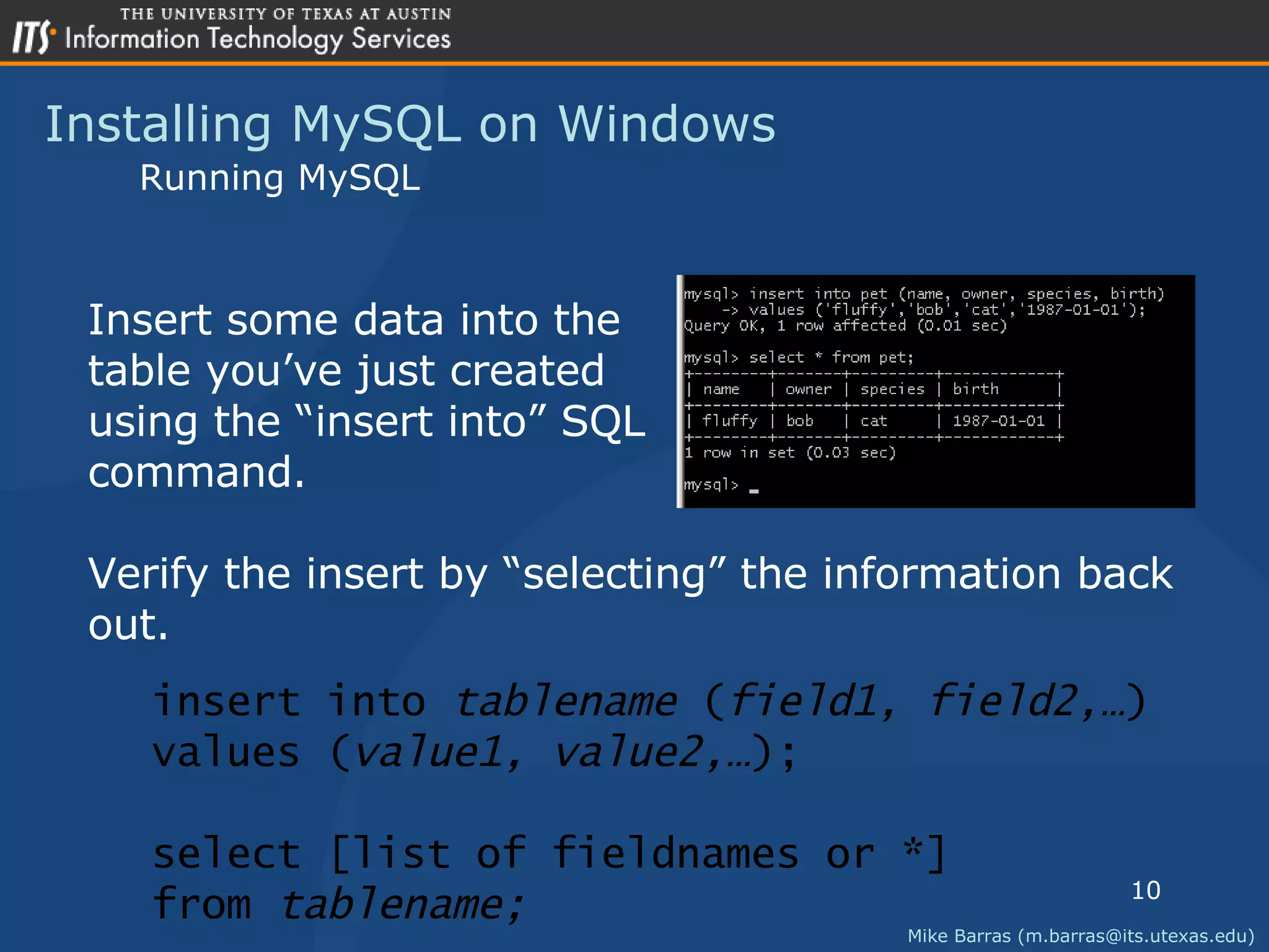 Installing MySQL on Windows Mike Barras (m.barras@its.utexas.edu) Running MySQL Insert some data into the  table you&rsquo;ve just created using the &ldquo;insert into&rdquo; SQL command. Verify the insert by &ldquo;selecting&rdquo; the information back out. insert into  tablename  ( field1, field2,&hellip; ) values ( value1, value2,&hellip; ); select [list of fieldnames or *] from  tablename; 