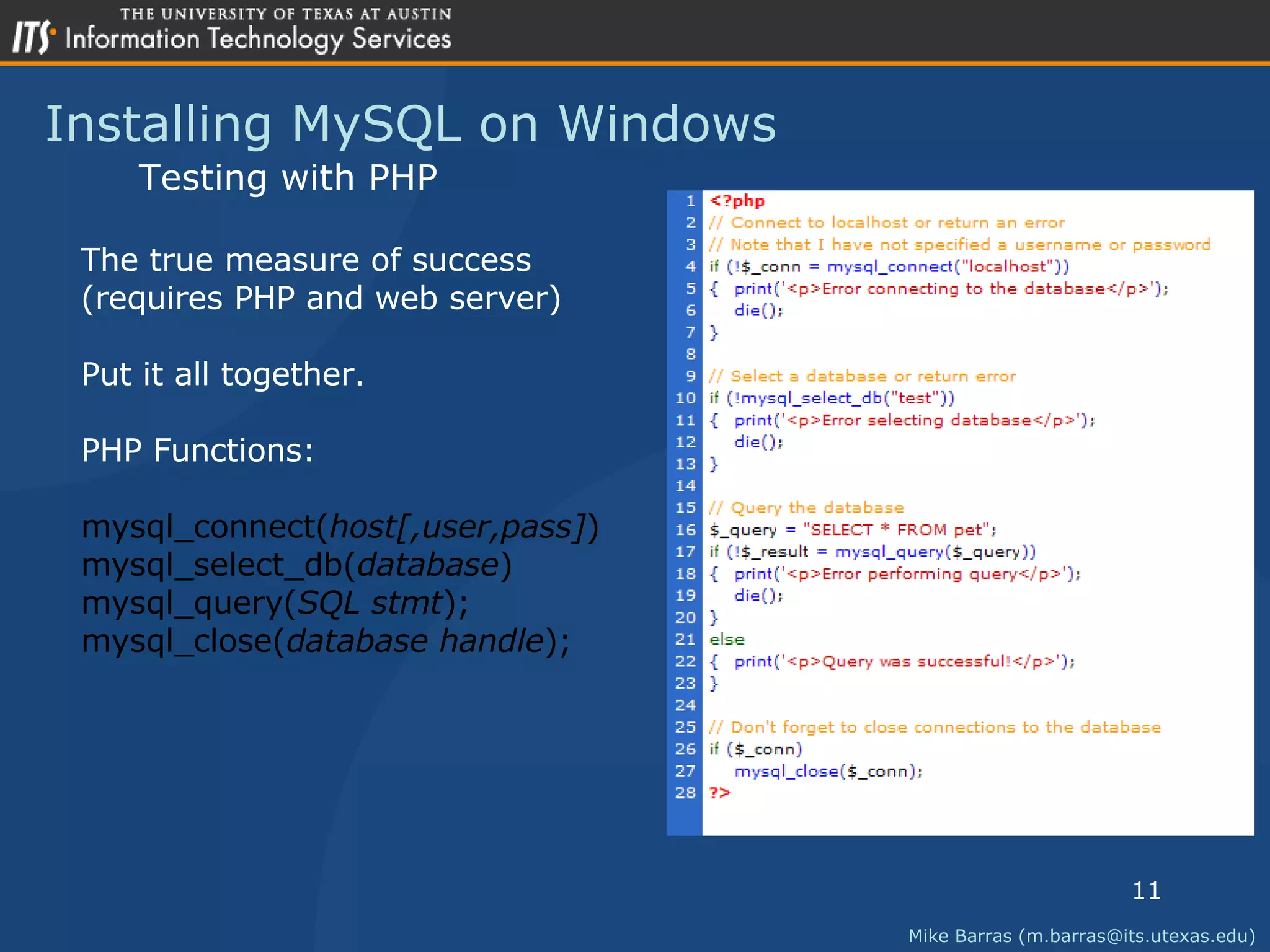 Installing MySQL on Windows Mike Barras (m.barras@its.utexas.edu) Testing with PHP The true measure of success (requires PHP and web server) Put it all together. PHP Functions: mysql_connect( host[,user,pass] ) mysql_select_db( database ) mysql_query( SQL stmt ); mysql_close( database handle ); 