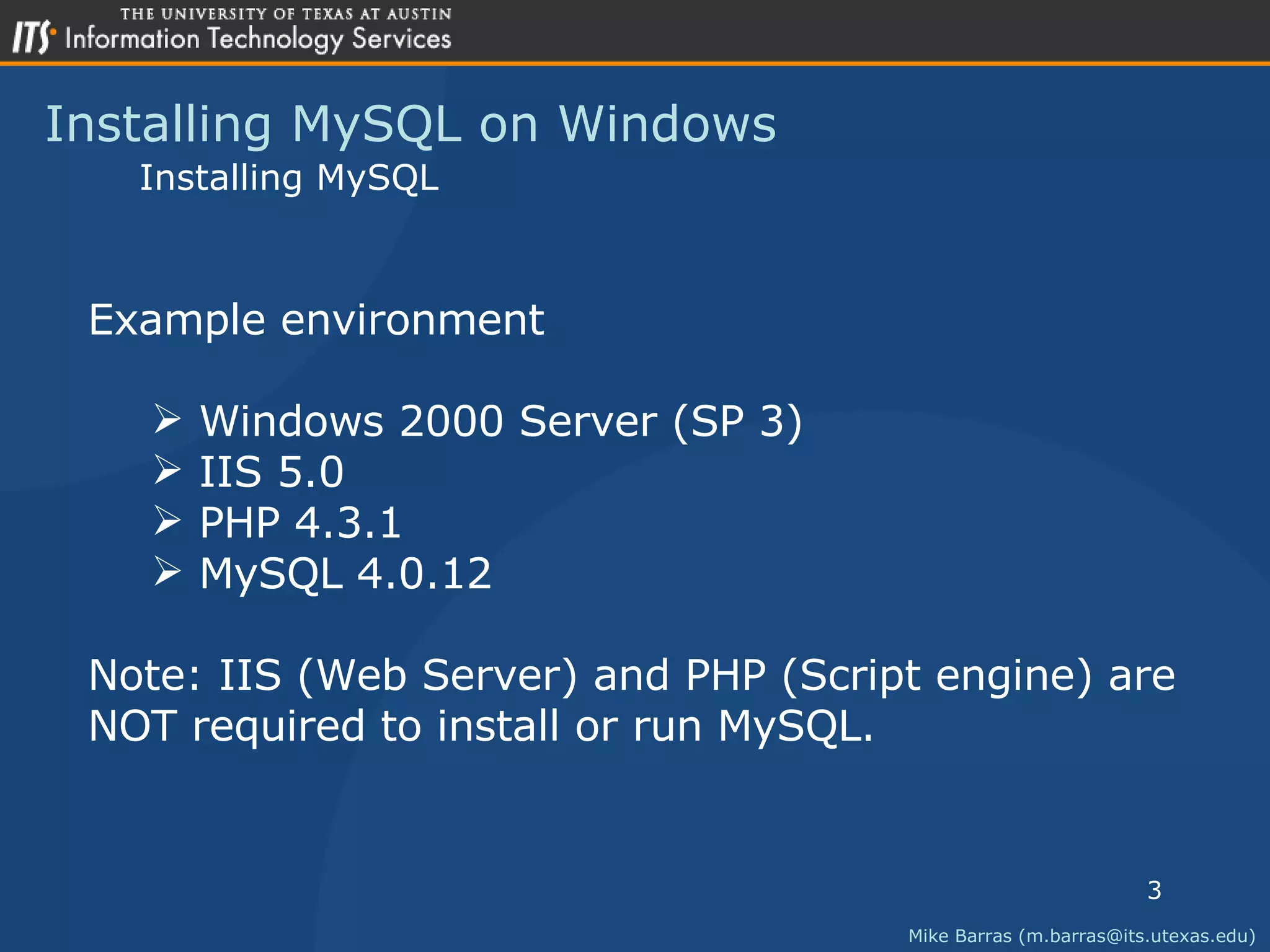 Installing MySQL on Windows Mike Barras (m.barras@its.utexas.edu) Installing MySQL Example environment Windows 2000 Server (SP 3) IIS 5.0 PHP 4.3.1 MySQL 4.0.12 Note: IIS (Web Server) and PHP (Script engine) are  NOT required to install or run MySQL. 