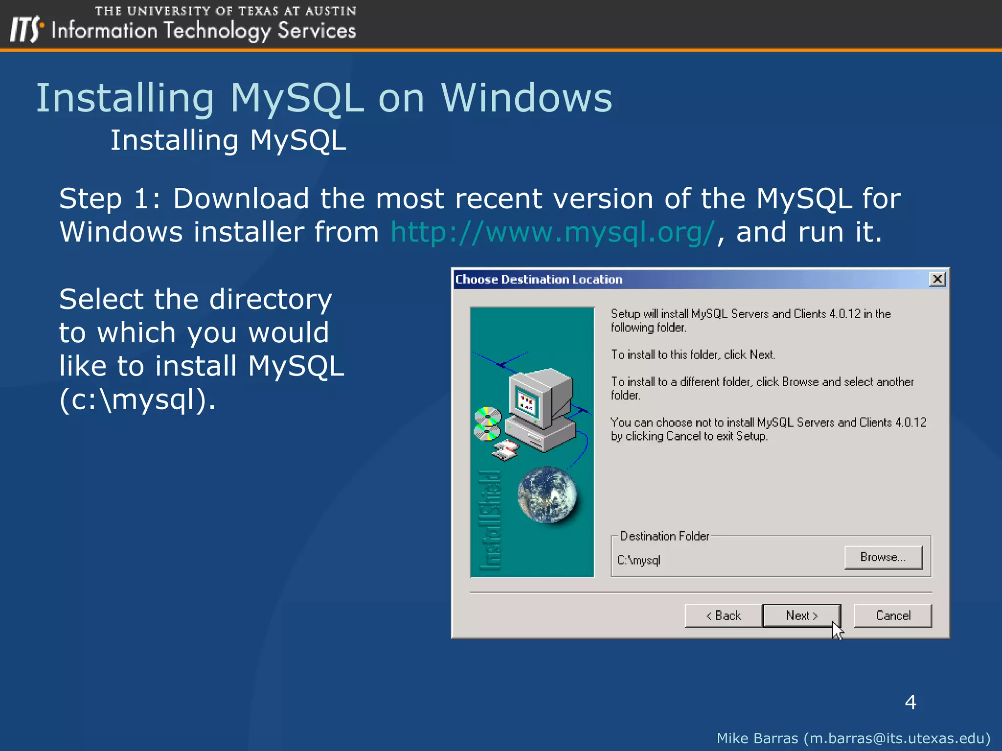 Installing MySQL on Windows Mike Barras (m.barras@its.utexas.edu) Installing MySQL Step 1: Download the most recent version of the MySQL for  Windows installer from  http://www.mysql.org/ , and run it. Select the directory to which you would  like to install MySQL (c:\mysql). 