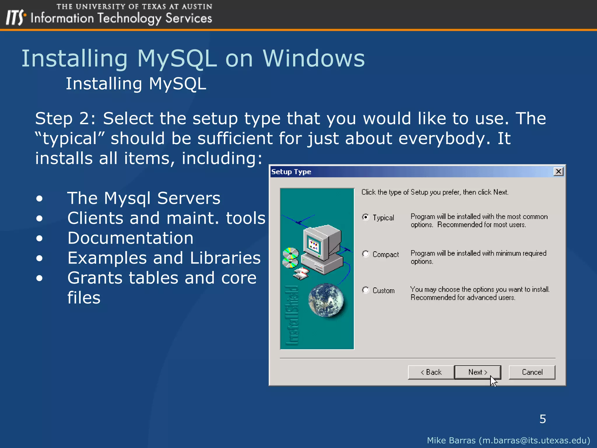 Installing MySQL on Windows Mike Barras (m.barras@its.utexas.edu) Installing MySQL Step 2: Select the setup type that you would like to use. The  &ldquo; typical&rdquo; should be sufficient for just about everybody. It  installs all items, including: The Mysql Servers Clients and maint. tools Documentation Examples and Libraries Grants tables and core files 